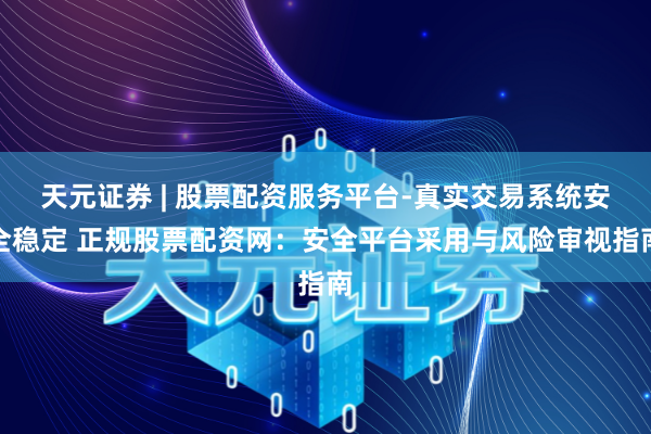 天元证券 | 股票配资服务平台-真实交易系统安全稳定 正规股票配资网：安全平台采用与风险审视指南