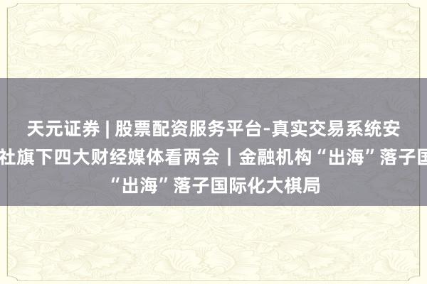 天元证券 | 股票配资服务平台-真实交易系统安全稳定 新华社旗下四大财经媒体看两会｜金融机构“出海”落子国际化大棋局
