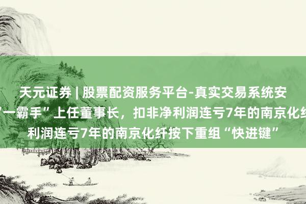 天元证券 | 股票配资服务平台-真实交易系统安全稳定 置入钞票的“一霸手”上任董事长，扣非净利润连亏7年的南京化纤按下重组“快进键”