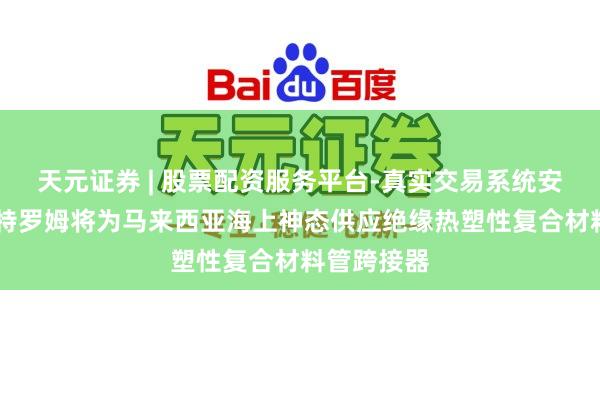 天元证券 | 股票配资服务平台-真实交易系统安全稳定 斯特罗姆将为马来西亚海上神态供应绝缘热塑性复合材料管跨接器