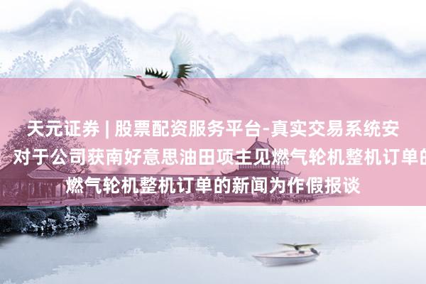 天元证券 | 股票配资服务平台-真实交易系统安全稳定 中国能源：对于公司获南好意思油田项主见燃气轮机整机订单的新闻为作假报谈