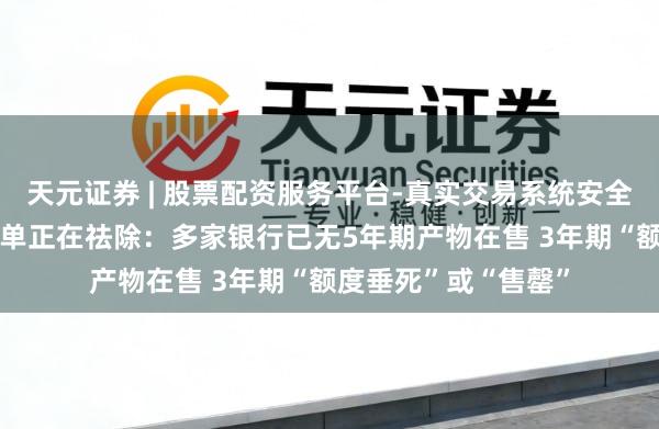 天元证券 | 股票配资服务平台-真实交易系统安全稳定 中恒久大额存单正在祛除：多家银行已无5年期产物在售 3年期“额度垂死”或“售罄”