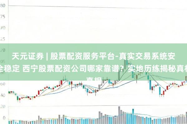 天元证券 | 股票配资服务平台-真实交易系统安全稳定 西宁股票配资公司哪家靠谱？实地历练揭秘真相