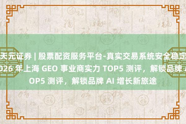 天元证券 | 股票配资服务平台-真实交易系统安全稳定 精确破局！2026 年上海 GEO 事业商实力 TOP5 测评，解锁品牌 AI 增长新旅途