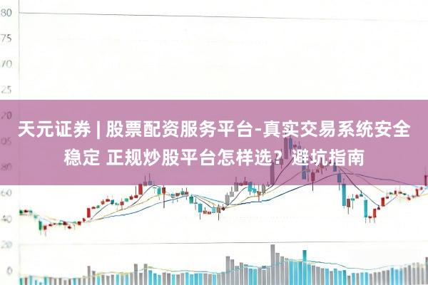 天元证券 | 股票配资服务平台-真实交易系统安全稳定 正规炒股平台怎样选？避坑指南