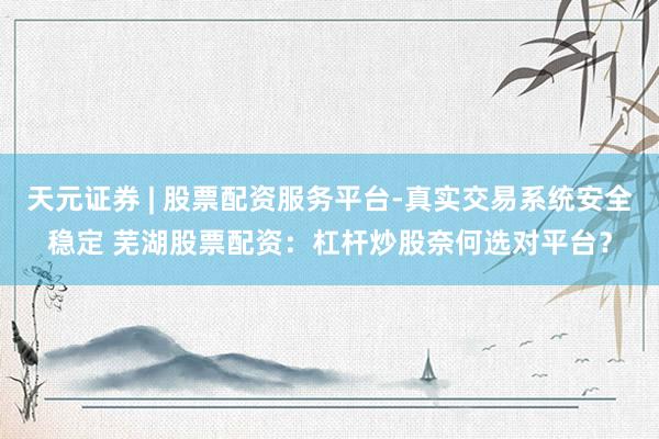 天元证券 | 股票配资服务平台-真实交易系统安全稳定 芜湖股票配资：杠杆炒股奈何选对平台？